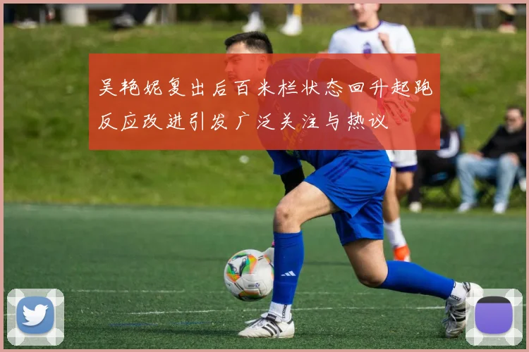 吴艳妮复出后百米栏状态回升起跑反应改进引发广泛关注与热议