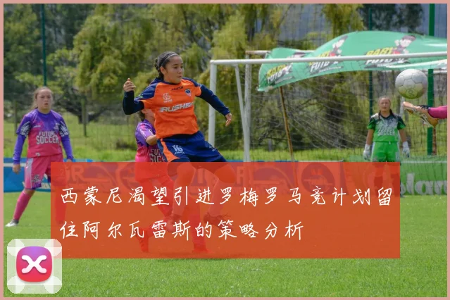西蒙尼渴望引进罗梅罗马竞计划留住阿尔瓦雷斯的策略分析